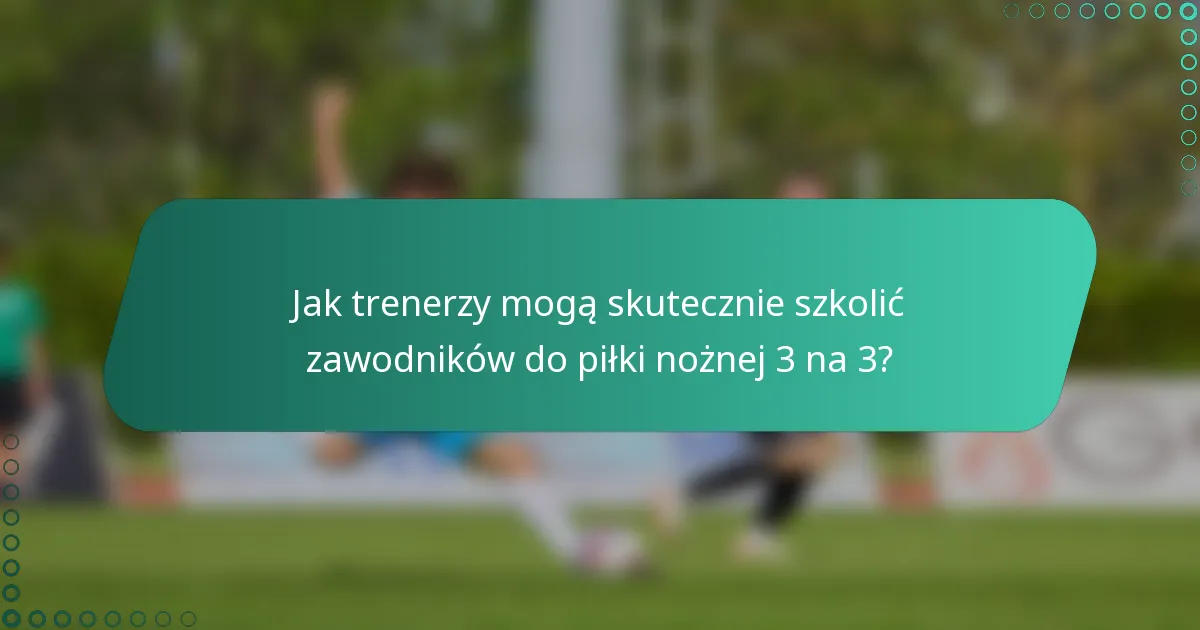 Jak trenerzy mogą skutecznie szkolić zawodników do piłki nożnej 3 na 3?