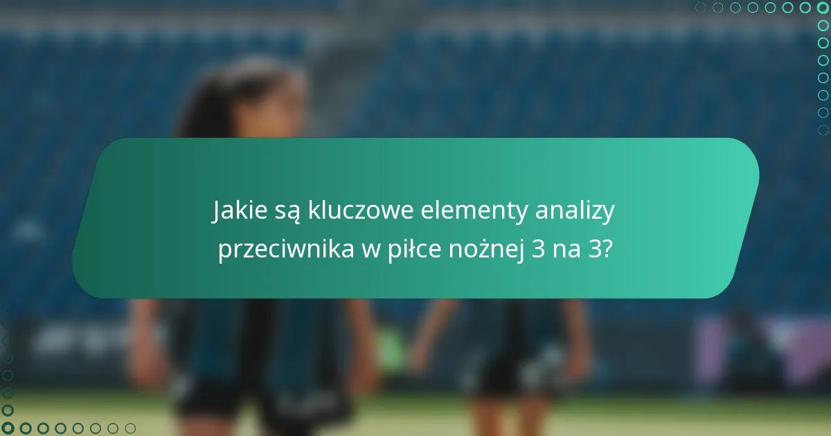 Jakie są kluczowe elementy analizy przeciwnika w piłce nożnej 3 na 3?